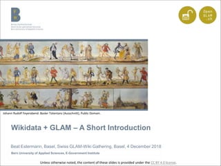 Wikidata + GLAM – A Short Introduction
Beat Estermann, Basel, Swiss GLAM-Wiki Gathering, Basel, 4 December 2018
Bern University of Applied Sciences, E-Government Institute
Johann Rudolf Feyerabend: Basler Totentanz (Ausschnitt), Public Domain.
Unless otherwise noted, the content of these slides is provided under the CC BY 4.0 license.
 