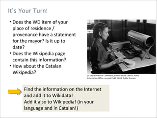It’s Your Turn!
• Does the WD item of your
place of residence /
provenance have a statement
for the mayor? Is it up to
date?
• Does the Wikipedia page
contain this information?
• How about the Catalan
Wikipedia? US Department of Commerce, Bureau of the Census, Public
Information Office, around 1940. NARA. Public Domain.
Find the information on the Internet
and add it to Wikidata!
Add it also to Wikipedia! (in your
language and in Catalan!)
 