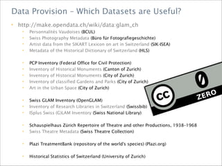 • http://make.opendata.ch/wiki/data:glam_ch
• Personnalités Vaudoises (BCUL)
• Swiss Photography Metadata (Büro für Fotografiegeschichte)
• Artist data from the SIKART Lexicon on art in Switzerland (SIK-ISEA)
• Metadata of the Historical Dictionary of Switzerland (HLS)
• PCP Inventory (Federal Office for Civil Protection)
• Inventory of Historical Monuments (Canton of Zurich)
• Inventory of Historical Monuments (City of Zurich)
• Inventory of classified Gardens and Parks (City of Zurich)
• Art in the Urban Space (City of Zurich)
• Swiss GLAM Inventory (OpenGLAM)
• Inventory of Research Libraries in Switzerland (Swissbib)
• ISplus Swiss (G)LAM Inventory (Swiss National Library)
• Schauspielhaus Zürich Repertoire of Theatre and other Productions, 1938–1968
• Swiss Theatre Metadata (Swiss Theatre Collection)
• Plazi TreatmentBank (repository of the world's species) (Plazi.org)
• Historical Statistics of Switzerland (University of Zurich)
Data Provision – Which Datasets are Useful?
 