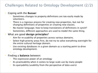 • Coping with the Bazaar:
• Sometimes changes to property definitions are too easily made by
volunteers.
• There is a rigorous process for creating new properties, but not for
changing definitions of properties or creating new classes.
• No master language; how to keep translations of definitions in synch?
• Sometimes, different approaches are used to model the same thing.
• What are good design principles?
• Aim for re-usability of properties across various domains.
• Select high-priority areas first, do not try to solve everything overnight for
the entire cultural heritage domain.
• Use existing databases in a given domain as a starting point to drive
ontology development.
• …
• Finding a balance between:
• The expressive power of an ontology
• Its practicability when it comes to large scale use by many people
• Its queryability (usability from the perspective of data users)
Challenges Related to Ontology Development (2/2)
 