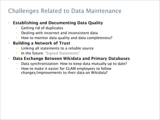 • Establishing and Documenting Data Quality
• Getting rid of duplicates
• Dealing with incorrect and inconsistent data
• How to monitor data quality and data completeness?
• Building a Network of Trust
• Linking all statements to a reliable source
• In the future: “Signed Statements” 
• Data Exchange Between Wikidata and Primary Databases
• Data synchronization: How to keep data mutually up to date?
• How to make it easier for GLAM employees to follow
changes/improvements to their data on Wikidata?
Challenges Related to Data Maintenance
 