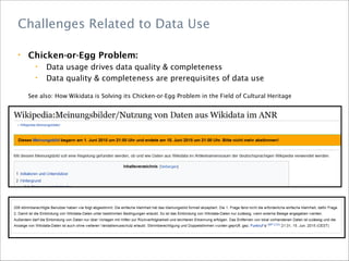 • Chicken-or-Egg Problem:
• Data usage drives data quality & completeness
• Data quality & completeness are prerequisites of data use
See also: How Wikidata is Solving its Chicken-or-Egg Problem in the Field of Cultural Heritage
Challenges Related to Data Use
 