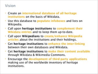 • Create an international database of all heritage
institutions on the basis of Wikidata.
• Use this database to populate infoboxes and lists on
Wikipedia.
• Call upon heritage institutions to complement their
Wikidata entries and to keep them up-to-date.
• Call upon Wikipedians to create/enhance Wikipedia
articles about the institutions and their holdings.
• Get heritage institutions to enhance the inter-linking
between their own databases and Wikidata.
• Get heritage institutions to make their content available
through Wikidata & Wikimedia Commons.
• Encourage the development of third-party applications
making use of the worldwide inventory of heritage
institutions.
Vision
 