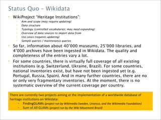 • WikiProject “Heritage Institutions”:
• Aim and scope (may require updating)
• Data structure
• Typology (controlled vocabularies; may need expanding)
• Overview of data sources to import data from
• Use cases (requires updating)
• Sample queries / maintenance queries
• So far, information about 40’000 museums, 25’000 libraries, and
4’000 archives have been ingested in Wikidata. The quality and
completeness of the entries vary a lot.
• For some countries, there is virtually full coverage of all existing
institutions (e.g. Switzerland, Ukraine, Brazil). For some countries,
national inventories exist, but have not been ingested yet (e.g.
Portugal, Russia, Spain). And in many further countries, there are no
or only very fragmentary inventories. At the moment, there is no
systematic overview of the current coverage per country.
Status Quo – Wikidata
There are currently two projects aiming at the implementation of a worldwide database of
heritage institutions on Wikidata:
- FindingGLAMs (project run by Wikimedia Sweden, Unsesco, and the Wikimedia Foundation)
- Sum of All GLAMs (project run by the Wiki Movement Brazil)
 