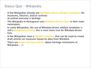 • A few Wikipedias already use Wikidata-driven infobox templates for
museums, libraries, and/or archives
(a central overview is lacking)
• The Wikipedia in Portuguese uses Wikidata-driven lists in their main
namespace.
• In some Wikipedias, the use of Wikidata-driven infobox templates is
still a disputed practice; this is even more true for Wikidata-driven
lists.
• A few Wikipedias have a Mbabel template that can be used to create
draft articles on museums based on data from Wikidata.
• There are many missing articles about heritage institutions in
Wikipedia... ;-)
Status Quo – Wikipedia
 