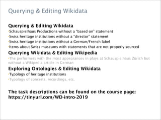 Querying & Editing Wikidata
Querying & Editing Wikidata
•Schauspielhaus Productions without a “based on” statement
•Swiss heritage institutions without a “director” statement
•Swiss heritage institutions without a German/French label
•Items about Swiss museums with statements that are not properly sourced
Querying Wikidata & Editing Wikipedia
•The performers with the most appearances in plays at Schauspielhaus Zürich but
without a Wikipedia article in German
Exploring Ontologies & Editing Wikidata
•Typology of heritage institutions
•Typology of concerts, recordings, etc.
The task descriptions can be found on the course page:
https://tinyurl.com/WD-intro-2019
 