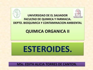 UNIVERSIDAD DE EL SALVADOR
       FACULTAD DE QUIMICA Y FARMACIA.
DEPTO. BIOQUIMICA Y CONTAMINACION AMBIENTAL

       QUIMICA ORGANICA II



      ESTEROIDES.
  MSc. EDITH ALICIA TORRES DE CANTON.
 