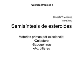 Química Orgánica II




                                 Graciela Y. Moltrasio
                                          Mayo 2010


Semisíntesis de esteroides
   Materias primas por excelencia:
              •Colesterol
            •Sapogeninas
             •Ac. biliares
 