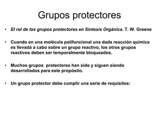Grupos protectores
• El rol de los grupos protectores en Síntesis Orgánica. T. W. Greene

• Cuando en una molécula polifuncional una dada reacción química
  es llevada a cabo sobre un grupo reactivo, los otros grupos
  reactivos deben ser temporalmente bloqueados.

• Muchos grupos protectores han sido y siguen siendo
  desarrollados para este propósito.

• Un grupo protector debe cumplir una serie de requisitos:
 