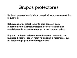 Grupos protectores
• Un buen grupo protector debe cumplir al menos con estos dos
  requisitos :

• Debe reaccionar selectivamente para dar, con buen
  rendimiento un sustrato protegido que es estable en las
  condiciones de la reacción que se ha proyectado realizar

• El grupo protector debe ser selectivamente removido, con
  buen rendimiento, por un reactivo disponible fácilmente, que
  no ataque al grupo funcional regenerado.
 