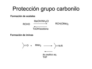 Protección grupo carbonilo
Formación de acetales

                      MeOH/NH4Cl
          RCHO                           RCH(OMe)2

                   TsOH/acetona

Formación de iminas



             O +      RNH2                    N-R


                             ác.oxalico aq.
                             THF
 