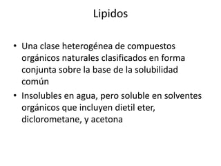 Lipidos

• Una clase heterogénea de compuestos
  orgánicos naturales clasificados en forma
  conjunta sobre la base de la solubilidad
  común
• Insolubles en agua, pero soluble en solventes
  orgánicos que incluyen dietil eter,
  diclorometane, y acetona
 
