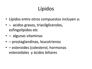 Lípidos
• Lípidos entre otros compuestos incluyen a:
• – acidos grasos, triacilgliceroles,
  esfingolipidos etc
• – algunas vitaminas
• – prostaglandinas, leucotrienos
• – esteroides (colesterol, hormonas
  esteroidales y ácidos biliares
 