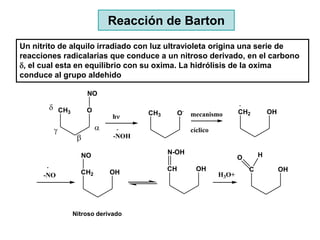 Reacción de Barton
Un nitrito de alquilo irradiado con luz ultravioleta origina una serie de
reacciones radicalarias que conduce a un nitroso derivado, en el carbono
d, el cual esta en equilibrio con su oxima. La hidrólisis de la oxima
conduce al grupo aldehido

                    NO

       d CH3        O                             .
                                   CH3        O       mecanismo        CH2         OH
                            h

         g                                           cíclico
                           -NOH

                 NO                      N-OH                                  H
                                                                       O

                 CH2        OH           CH             OH                 C            OH
      -NO                                                       H3O+




               Nitroso derivado
 
