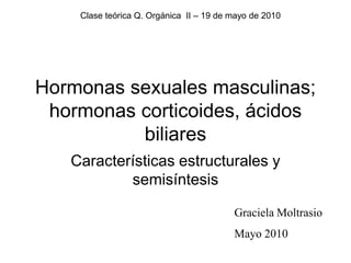 Clase teórica Q. Orgánica II – 19 de mayo de 2010




Hormonas sexuales masculinas;
 hormonas corticoides, ácidos
          biliares
   Características estructurales y
           semisíntesis

                                         Graciela Moltrasio
                                         Mayo 2010
 