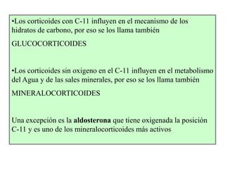 •Los corticoides con C-11 influyen en el mecanismo de los
hidratos de carbono, por eso se los llama también
GLUCOCORTICOIDES


•Los corticoides sin oxigeno en el C-11 influyen en el metabolismo
del Agua y de las sales minerales, por eso se los llama también
MINERALOCORTICOIDES


Una excepción es la aldosterona que tiene oxigenada la posición
C-11 y es uno de los mineralocorticoides más activos
 