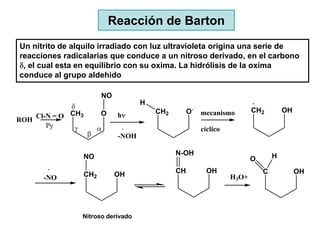 Reacción de Barton
Un nitrito de alquilo irradiado con luz ultravioleta origina una serie de
reacciones radicalarias que conduce a un nitroso derivado, en el carbono
 , el cual esta en equilibrio con su oxima. La hidrólisis de la oxima
conduce al grupo aldehido

                         NO
                                     H
                                                        .                    CH2         OH
                                         CH2        O       mecanismo
    Cl-N = O CH3         O    h
ROH
       Py
                                                            cíclico
                              -NOH

                                               N-OH                                  H
                   NO                                                        O

                   CH2        OH               CH             OH                 C            OH
      -NO                                                             H3O+




                Nitroso derivado
 