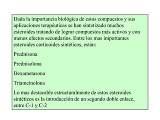 Dada la importancia biológica de estos compuestos y sus
aplicaciones terapéuticas se han sintetizado muchos
esteroides tratando de lograr compuestos más activos y con
menos efectos secundarios. Entre los mas importantes
esteroides corticoides sintéticos, están:
Prednisona
Prednisolona
Dexametasona
Triamcinolona
Lo mas destacable estructuralmente de estos esteroides
sintéticos es la introducción de un segundo doble enlace,
entre C-1 y C-2
 