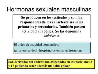 Hormonas sexuales masculinas
        Se producen en los testículos y son las
       responsables de los caracteres sexuales
      primarios y secundarios. También poseen
        actividad anabólica. Se las denomina
                         andrógenos

    El orden de actividad hormonales:
    testosterona>deshidroepiandrosterona>androsterona


Son derivados del androstano oxigenados en las posiciones 3
y 17 pudiendo tener además un doble enlace
 