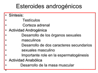 Esteroides androgénicos
• Síntesis:
•          Testículos
•          Corteza adrenal
• Actividad Androgénica
•         Desarrollo de los órganos sexuales
•         masculinos
•         Desarrollo de dos caracteres secundarios
•         sexuales masculino
•         Importante role en la espermatogénesis
• Actividad Anabólica
•        Desarrollo de la masa muscular
•
 