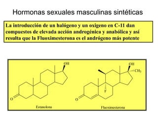 Hormonas sexuales masculinas sintéticas
La introducción de un halógeno y un oxigeno en C-11 dan
compuestos de elevada acción androgénica y anabólica y así
resulta que la Fluoximesterona es el andrógeno más potente



                          OH                               OH
                                                                CH3




                                           F

  O                            O

             Estanolona                  Fluoximesterona
 