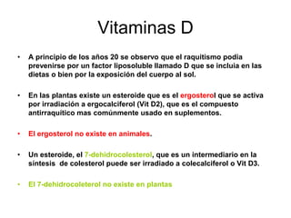 Vitaminas D
•   A principio de los años 20 se observo que el raquitismo podia
    prevenirse por un factor liposoluble llamado D que se incluia en las
    dietas o bien por la exposición del cuerpo al sol.

•   En las plantas existe un esteroide que es el ergosterol que se activa
    por irradiación a ergocalciferol (Vit D2), que es el compuesto
    antirraquítico mas comúnmente usado en suplementos.

•   El ergosterol no existe en animales.

•   Un esteroide, el 7-dehidrocolesterol, que es un intermediario en la
    síntesis de colesterol puede ser irradiado a colecalciferol o Vit D3.

•   El 7-dehidrocoleterol no existe en plantas
 
