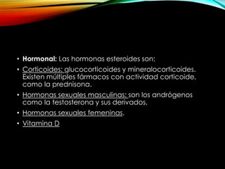 • Hormonal: Las hormonas esteroides son: 
• Corticoides: glucocorticoides y mineralocorticoides. 
Existen múltiples fármacos con actividad corticoide, 
como la prednisona. 
• Hormonas sexuales masculinas: son los andrógenos 
como la testosterona y sus derivados, 
• Hormonas sexuales femeninas. 
• Vitamina D 
 