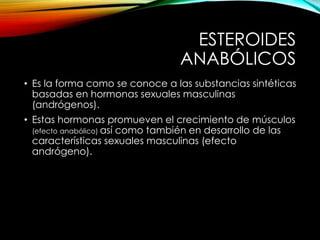 ESTEROIDES 
ANABÓLICOS 
• Es la forma como se conoce a las substancias sintéticas 
basadas en hormonas sexuales masculinas 
(andrógenos). 
• Estas hormonas promueven el crecimiento de músculos 
(efecto anabólico) así como también en desarrollo de las 
características sexuales masculinas (efecto 
andrógeno). 
 