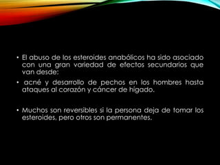 • El abuso de los esteroides anabólicos ha sido asociado 
con una gran variedad de efectos secundarios que 
van desde: 
• acné y desarrollo de pechos en los hombres hasta 
ataques al corazón y cáncer de hígado. 
• Muchos son reversibles si la persona deja de tomar los 
esteroides, pero otros son permanentes. 
