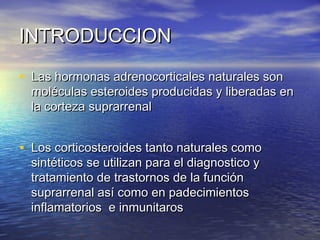 IINNTTRROODDUUCCCCIIOONN 
• LLaass hhoorrmmoonnaass aaddrreennooccoorrttiiccaalleess nnaattuurraalleess ssoonn 
mmoollééccuullaass eesstteerrooiiddeess pprroodduucciiddaass yy lliibbeerraaddaass eenn 
llaa ccoorrtteezzaa ssuupprraarrrreennaall 
• LLooss ccoorrttiiccoosstteerrooiiddeess ttaannttoo nnaattuurraalleess ccoommoo 
ssiinnttééttiiccooss ssee uuttiilliizzaann ppaarraa eell ddiiaaggnnoossttiiccoo yy 
ttrraattaammiieennttoo ddee ttrraassttoorrnnooss ddee llaa ffuunncciióónn 
ssuupprraarrrreennaall aassíí ccoommoo eenn ppaaddeecciimmiieennttooss 
iinnffllaammaattoorriiooss ee iinnmmuunniittaarrooss 
 