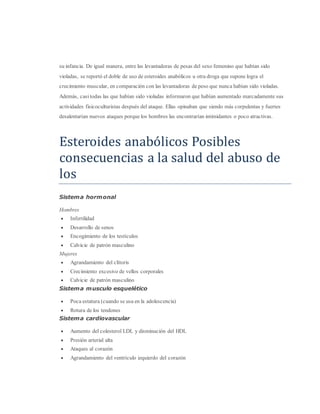 su infancia. De igual manera, entre las levantadoras de pesas del sexo femenino que habían sido
violadas, se reportó el doble de uso de esteroides anabólicos u otra droga que supone logra el
crecimiento muscular, en comparación con las levantadoras de peso que nunca habían sido violadas.
Además, casi todas las que habían sido violadas informaron que habían aumentado marcadamente sus
actividades fisicoculturistas después del ataque. Ellas opinaban que siendo más corpulentas y fuertes
desalentarían nuevos ataques porque los hombres las encontrarían intimidantes o poco atractivas.
Estéroidés anabolicos Posiblés
consécuéncias a la salud dél abuso dé
los
Sistema hormonal
Hombres
 Infertilidad
 Desarrollo de senos
 Encogimiento de los testículos
 Calvicie de patrón masculino
Mujeres
 Agrandamiento del clítoris
 Crecimiento excesivo de vellos corporales
 Calvicie de patrón masculino
Sistema musculo esquelético
 Poca estatura (cuando se usa en la adolescencia)
 Rotura de los tendones
Sistema cardiovascular
 Aumento del colesterol LDL y disminución del HDL
 Presión arterial alta
 Ataques al corazón
 Agrandamiento del ventrículo izquierdo del corazón
 
