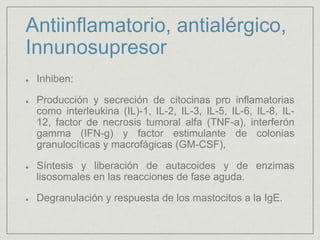 Antiinflamatorio, antialérgico,
Innunosupresor
Inhiben:
Producción y secreción de citocinas pro inflamatorias
como interleukina (IL)-1, IL-2, IL-3, IL-5, IL-6, IL-8, IL-
12, factor de necrosis tumoral alfa (TNF-a), interferón
gamma (IFN-g) y factor estimulante de colonias
granulocíticas y macrofágicas (GM-CSF),
Síntesis y liberación de autacoides y de enzimas
lisosomales en las reacciones de fase aguda.
Degranulación y respuesta de los mastocitos a la IgE.
 