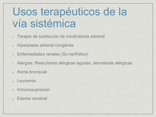 Usos terapéuticos de la
vía sistémica
Terapia de sustitución de insuficiencia adrenal
Hiperplasia adrenal congénita
Enfermedades renales (Sx nerfrótico)
Alergias: Reacciones alérgicas agudas, dermatosis alérgicas
Asma bronquial
Leucemia
Inmunosupresión
Edema cerebral
 