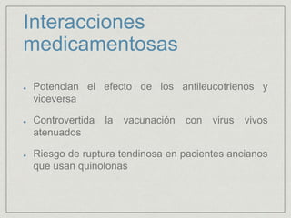 Interacciones
medicamentosas
Potencian el efecto de los antileucotrienos y
viceversa
Controvertida la vacunación con virus vivos
atenuados
Riesgo de ruptura tendinosa en pacientes ancianos
que usan quinolonas
 