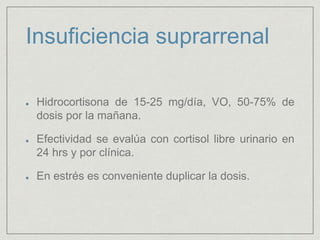 Insuficiencia suprarrenal
Hidrocortisona de 15-25 mg/día, VO, 50-75% de
dosis por la mañana.
Efectividad se evalúa con cortisol libre urinario en
24 hrs y por clínica.
En estrés es conveniente duplicar la dosis.
 