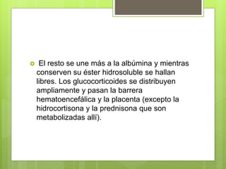  El resto se une más a la albúmina y mientras
conserven su éster hidrosoluble se hallan
libres. Los glucocorticoides se distribuyen
ampliamente y pasan la barrera
hematoencefálica y la placenta (excepto la
hidrocortisona y la prednisona que son
metabolizadas allí).
 