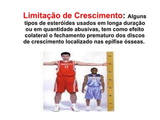 Limitação de Crescimento :   Alguns tipos de esteróides usados em longa duração ou em quantidade abusivas, tem como efeito colateral o fechamento prematuro dos discos de crescimento localizado nas epífise ósseas.  