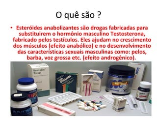 O quê são ? Esteróides anabolizantes  são drogas fabricadas para substituirem o hormônio masculino Testosterona, fabricado pelos testículos. Eles ajudam no crescimento dos músculos (efeito anabólico) e no desenvolvimento das características sexuais masculinas como: pelos, barba, voz grossa etc. (efeito androgênico).  