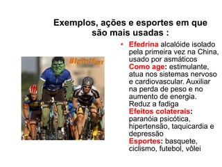 Exemplos, ações e esportes em que são mais usadas : Efedrina  alcalóide isolado pela primeira vez na China, usado por asmáticos  Como age :  estimulante, atua nos sistemas nervoso e cardiovascular. Auxiliar na perda de peso e no aumento de energia. Reduz a fadiga  Efeitos colaterais :  paranóia psicótica, hipertensão, taquicardia e depressão  Esportes :  basquete, ciclismo, futebol, vôlei  