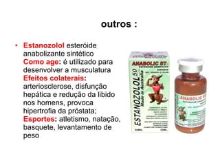 outros : Estanozolol  esteróide anabolizante sintético Como age :  é utilizado para desenvolver a musculatura  Efeitos colaterais :   arteriosclerose, disfunção hepática e redução da libido nos homens, provoca hipertrofia da próstata;  Esportes :  atletismo, natação, basquete, levantamento de peso 