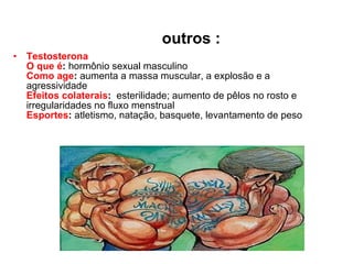 outros : Testosterona   O que é :  hormônio sexual masculino  Como age :  aumenta a massa muscular, a explosão e a agressividade  Efeitos colaterais :   esterilidade; aumento de pêlos no rosto e irregularidades no fluxo menstrual  Esportes :  atletismo, natação, basquete, levantamento de peso  