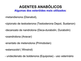AGENTES ANABÓLICOS Algumas dos esteróides mais utilizados : metandienona (Dianabol), cipionato de testosterona (Testosterona Depot, Sustanon) decanoato de nandrolona (Deca-durabolin, Durabolin) oxandrolona (Anavar) enantato de metenolona (Primobolan) estanozolol ( Winstrol) - undecilenato de boldenona (Equipoise) - uso veterinário 