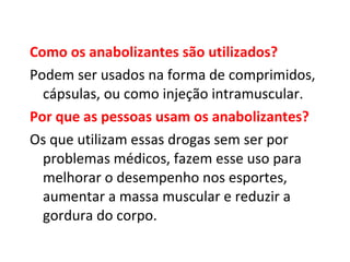 Como os anabolizantes são utilizados?   Podem ser usados na forma de comprimidos, cápsulas, ou como injeção intramuscular.  Por que as pessoas usam os anabolizantes?   Os que utilizam essas drogas sem ser por problemas médicos, fazem esse uso para melhorar o desempenho nos esportes, aumentar a massa muscular e reduzir a gordura do corpo.  