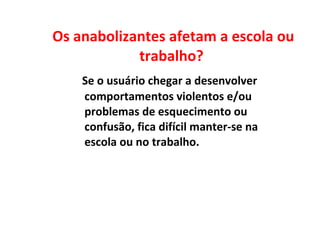 Os anabolizantes afetam a escola ou trabalho?  Se o usuário chegar a desenvolver comportamentos violentos e/ou problemas de esquecimento ou confusão, fica difícil manter-se na escola ou no trabalho.  