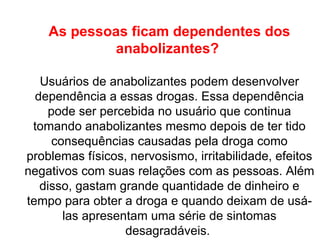 As pessoas ficam dependentes dos anabolizantes?  Usuários de anabolizantes podem desenvolver dependência a essas drogas. Essa dependência pode ser percebida no usuário que continua tomando anabolizantes mesmo depois de ter tido consequências causadas pela droga como problemas físicos, nervosismo, irritabilidade, efeitos negativos com suas relações com as pessoas. Além disso, gastam grande quantidade de dinheiro e tempo para obter a droga e quando deixam de usá-las apresentam uma série de sintomas desagradáveis.  
