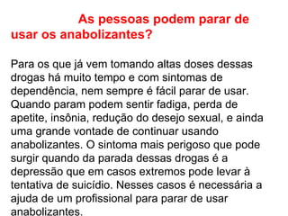 As pessoas podem parar de usar os anabolizantes?   Para os que já vem tomando altas doses dessas drogas há muito tempo e com sintomas de dependência, nem sempre é fácil parar de usar. Quando param podem sentir fadiga, perda de apetite, insônia, redução do desejo sexual, e ainda uma grande vontade de continuar usando anabolizantes. O sintoma mais perigoso que pode surgir quando da parada dessas drogas é a depressão que em casos extremos pode levar à tentativa de suicídio. Nesses casos é necessária a ajuda de um profissional para parar de usar anabolizantes.  