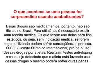 O que acontece se uma pessoa for surpreendida usando anabolizantes?  Essas drogas são medicamentos, portanto, não são ilícitas no Brasil. Para utilizá-las é necessário existir uma receita médica. Os que fazem uso delas para fins estéticos, ou seja, sem indicação médica, se forem pegos utilizando podem sofrer conseqüências por isso.  O COI (Comitê Olímpico Internacional) proíbe o uso dessas drogas por atletas. Realizam testes anti-doping e caso seja detectado que o atleta está fazendo uso dessas drogas o mesmo poderá sofrer duras penas.  