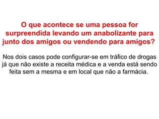 O que acontece se uma pessoa for surpreendida levando um anabolizante para junto dos amigos ou vendendo para amigos?   Nos dois casos pode configurar-se em tráfico de drogas já que não existe a receita médica e a venda está sendo feita sem a mesma e em local que não a farmácia.  