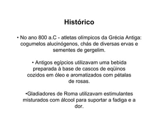 Histórico •  No ano 800 a.C - atletas olímpicos da Grécia Antiga: cogumelos alucinógenos, chás de diversas ervas e sementes de gergelim. •  Antigos egípcios utilizavam uma bebida preparada à base de cascos de eqüinos cozidos em óleo e aromatizados com pétalas de rosas. • Gladiadores de Roma utilizavam estimulantes misturados com álcool para suportar a fadiga e a dor. 
