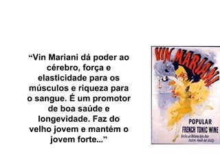 “ Vin Mariani dá poder ao cérebro, força e elasticidade para os músculos e riqueza para o sangue. É um promotor de boa saúde e longevidade. Faz do velho jovem e mantém o jovem forte ...” 